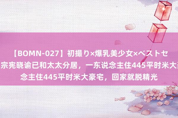 【BOMN-027】初撮り×爆乳美少女×ベストセレクション4時間 吴宗宪晓谕已和太太分居，一东说念主住445平时米大豪宅，回家就脱精光