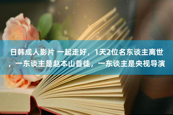 日韩成人影片 一起走好，1天2位名东谈主离世，一东谈主是赵本山首徒，一东谈主是央视导演