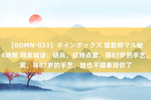 【BOMN-033】ボインボックス 撮影時マル秘面接ドキュメント 4時間 网友喊话：胡兵，你持点紧，等87岁的手艺，娃也不错奉陪你了