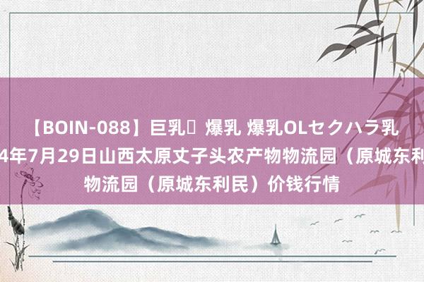 【BOIN-088】巨乳・爆乳 爆乳OLセクハラ乳姦レイプ 2024年7月29日山西太原丈子头农产物物流园（原城东利民）价钱行情