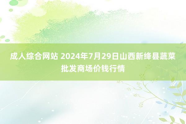 成人综合网站 2024年7月29日山西新绛县蔬菜批发商场价钱行情