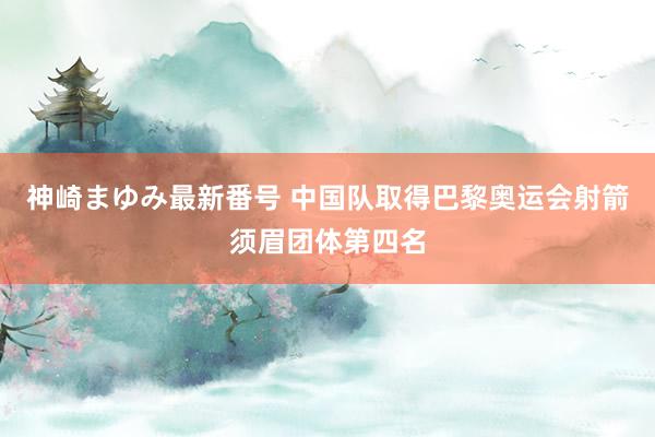 神崎まゆみ最新番号 中国队取得巴黎奥运会射箭须眉团体第四名