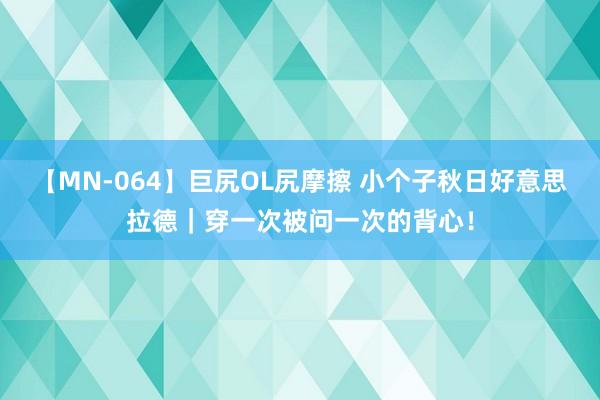 【MN-064】巨尻OL尻摩擦 小个子秋日好意思拉德｜穿一次被问一次的背心！