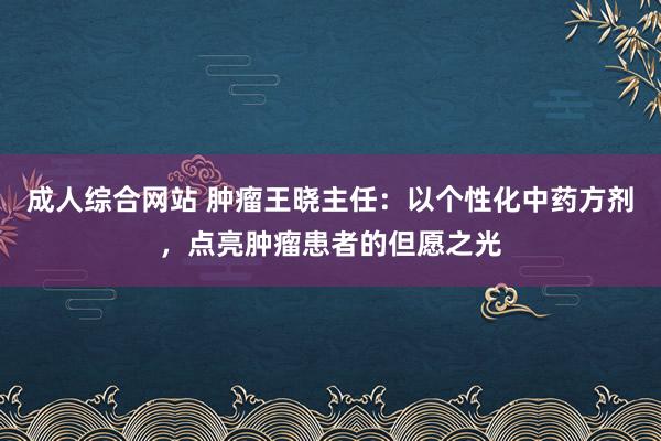 成人综合网站 肿瘤王晓主任：以个性化中药方剂，点亮肿瘤患者的但愿之光