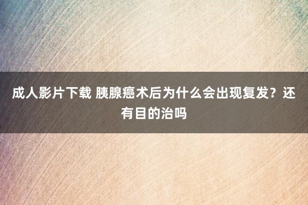 成人影片下载 胰腺癌术后为什么会出现复发？还有目的治吗