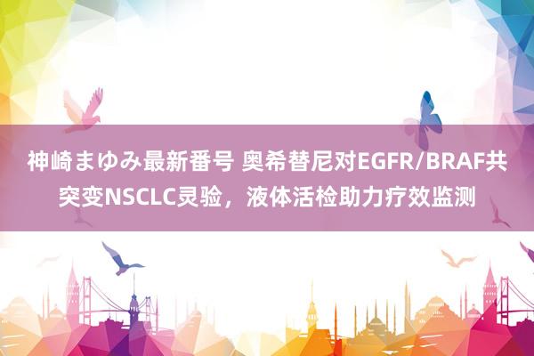 神崎まゆみ最新番号 奥希替尼对EGFR/BRAF共突变NSCLC灵验，液体活检助力疗效监测