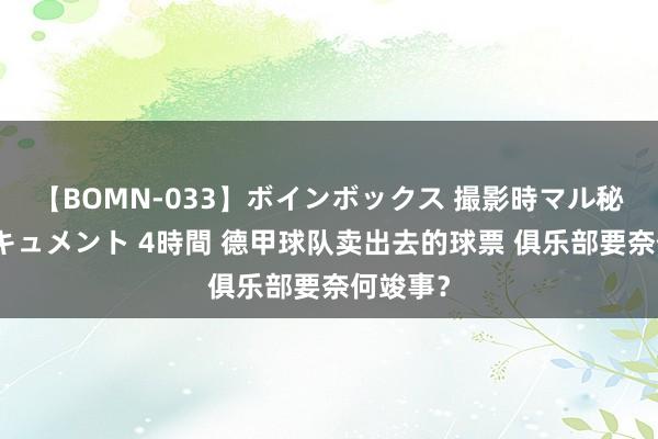 【BOMN-033】ボインボックス 撮影時マル秘面接ドキュメント 4時間 德甲球队卖出去的球票 俱乐部要奈何竣事？