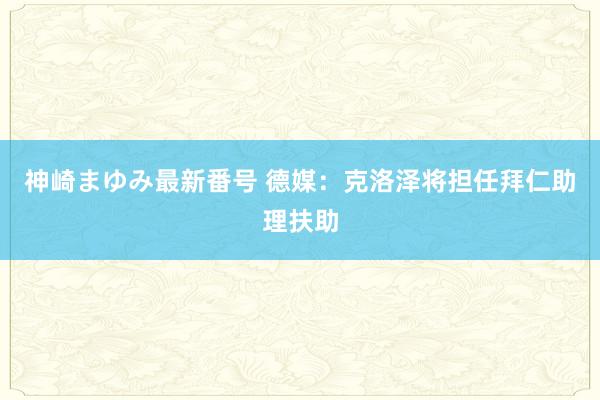 神崎まゆみ最新番号 德媒：克洛泽将担任拜仁助理扶助