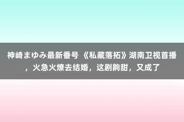 神崎まゆみ最新番号 《私藏落拓》湖南卫视首播，火急火燎去结婚，这剧齁甜，又成了