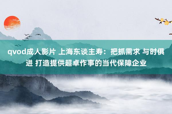 qvod成人影片 上海东谈主寿：把抓需求 与时俱进 打造提供超卓作事的当代保障企业