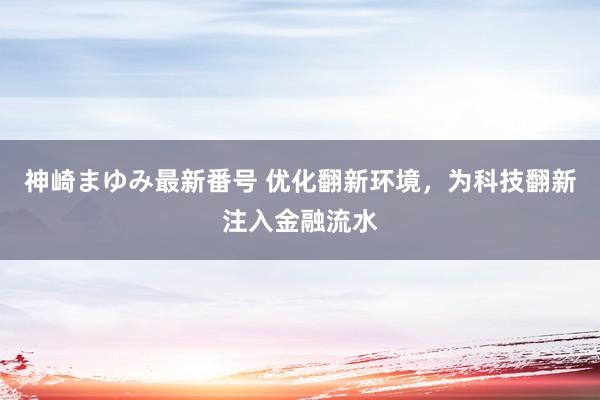 神崎まゆみ最新番号 优化翻新环境，为科技翻新注入金融流水