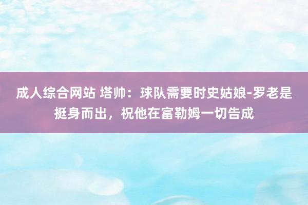 成人综合网站 塔帅：球队需要时史姑娘-罗老是挺身而出，祝他在富勒姆一切告成