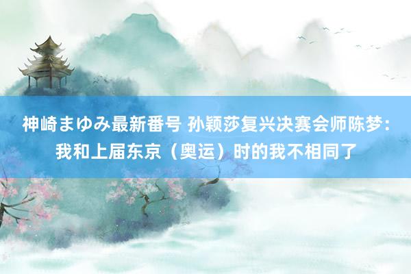 神崎まゆみ最新番号 孙颖莎复兴决赛会师陈梦：我和上届东京（奥运）时的我不相同了