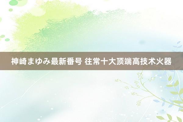 神崎まゆみ最新番号 往常十大顶端高技术火器