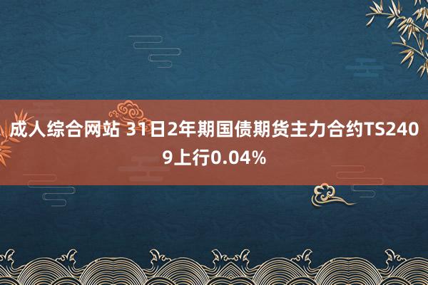 成人综合网站 31日2年期国债期货主力合约TS2409上行0.04%