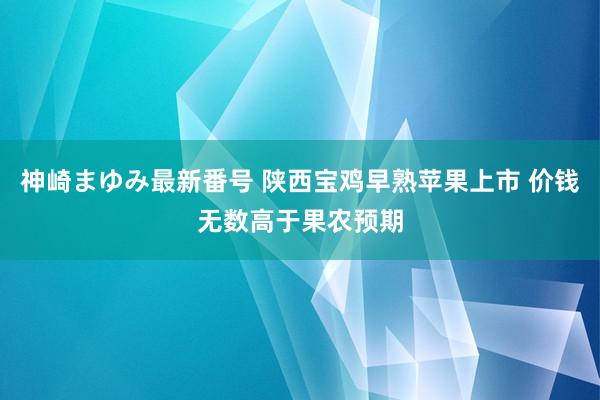 神崎まゆみ最新番号 陕西宝鸡早熟苹果上市 价钱无数高于果农预期