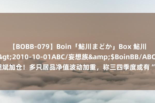 【BOBB-079】Boin「鮎川まどか」Box 鮎川まどか</a>2010-10-01ABC/妄想族&$BoinBB/ABC120分钟 但斌加仓！多只居品净值波动加重，称三四季度或有“本垒打”契机，多家头部私募仓位正擢升