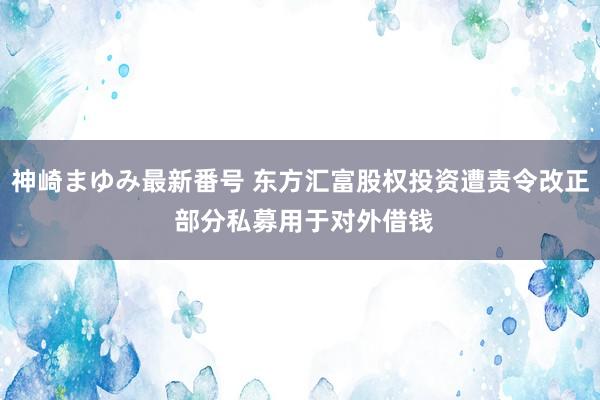 神崎まゆみ最新番号 东方汇富股权投资遭责令改正 部分私募用于对外借钱