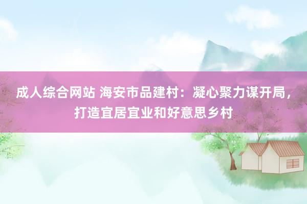 成人综合网站 海安市品建村：凝心聚力谋开局，打造宜居宜业和好意思乡村