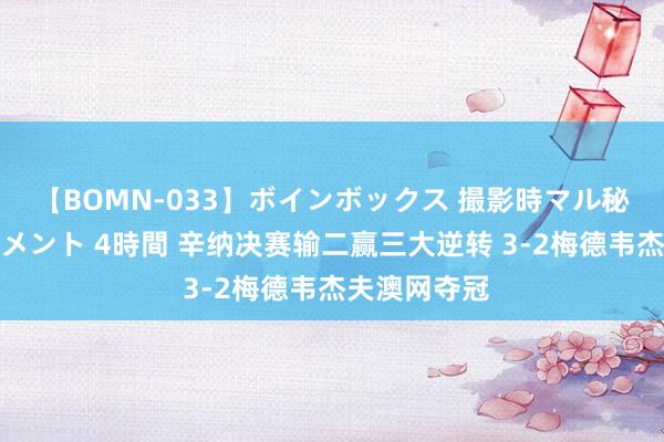 【BOMN-033】ボインボックス 撮影時マル秘面接ドキュメント 4時間 辛纳决赛输二赢三大逆转 3-2梅德韦杰夫澳网夺冠