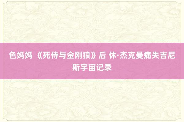 色妈妈 《死侍与金刚狼》后 休·杰克曼痛失吉尼斯宇宙记录