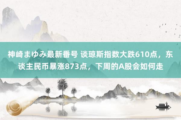 神崎まゆみ最新番号 谈琼斯指数大跌610点，东谈主民币暴涨873点，下周的A股会如何走