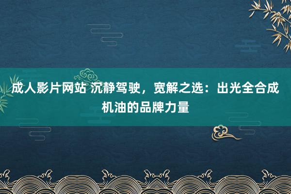 成人影片网站 沉静驾驶，宽解之选：出光全合成机油的品牌力量