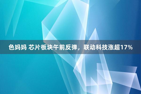 色妈妈 芯片板块午前反弹，联动科技涨超17%