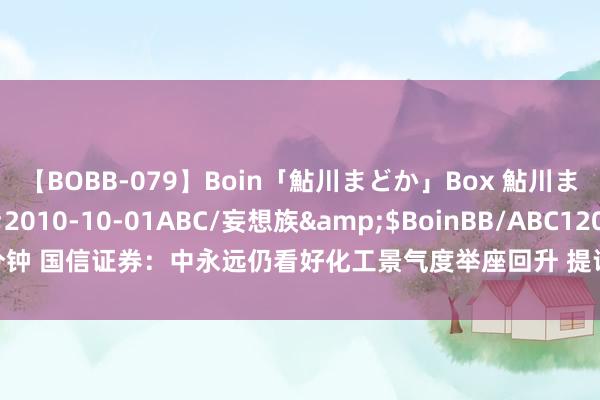 【BOBB-079】Boin「鮎川まどか」Box 鮎川まどか</a>2010-10-01ABC/妄想族&$BoinBB/ABC120分钟 国信证券：中永远仍看好化工景气度举座回升 提议可贵原油、煤层气等细分地方