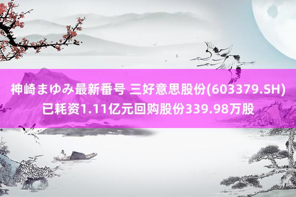 神崎まゆみ最新番号 三好意思股份(603379.SH)已耗资1.11亿元回购股份339.98万股