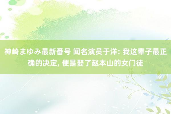 神崎まゆみ最新番号 闻名演员于洋: 我这辈子最正确的决定， 便是娶了赵本山的女门徒