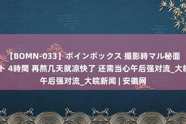 【BOMN-033】ボインボックス 撮影時マル秘面接ドキュメント 4時間 再熬几天就凉快了 还需当心午后强对流_大皖新闻 | 安徽网