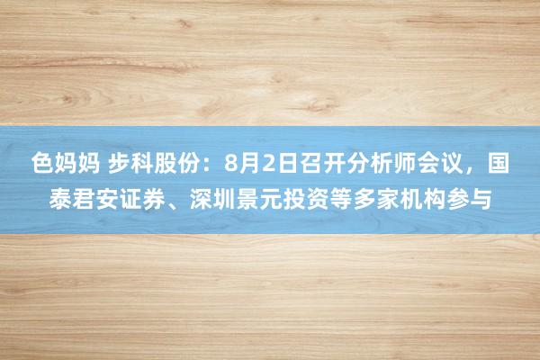 色妈妈 步科股份：8月2日召开分析师会议，国泰君安证券、深圳景元投资等多家机构参与