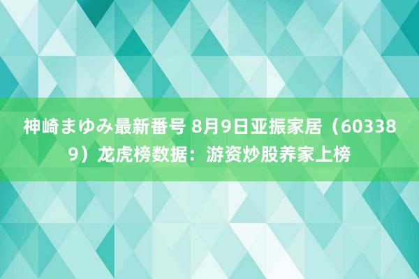 神崎まゆみ最新番号 8月9日亚振家居（603389）龙虎榜数据：游资炒股养家上榜