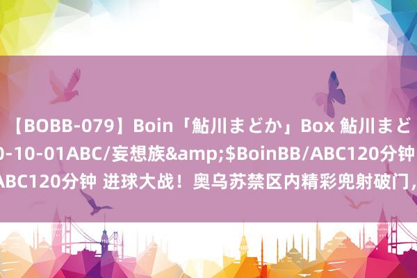 【BOBB-079】Boin「鮎川まどか」Box 鮎川まどか</a>2010-10-01ABC/妄想族&$BoinBB/ABC120分钟 进球大战！奥乌苏禁区内精彩兜射破门，两队5分钟进3球