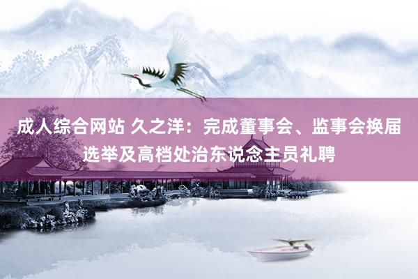 成人综合网站 久之洋：完成董事会、监事会换届选举及高档处治东说念主员礼聘