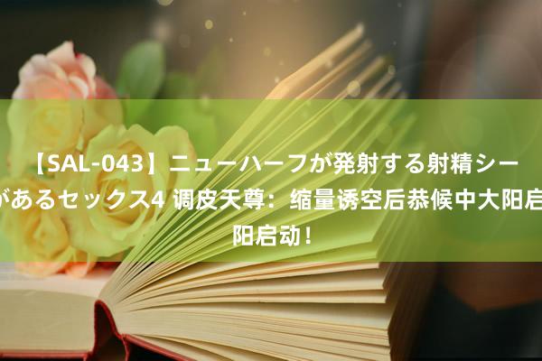 【SAL-043】ニューハーフが発射する射精シーンがあるセックス4 调皮天尊：缩量诱空后恭候中大阳启动！