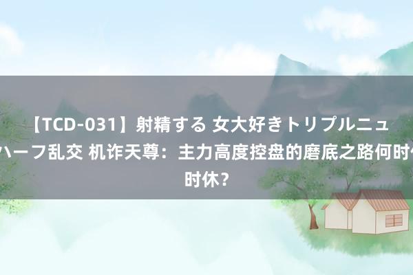 【TCD-031】射精する 女大好きトリプルニューハーフ乱交 机诈天尊：主力高度控盘的磨底之路何时休？