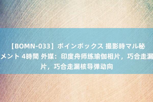 【BOMN-033】ボインボックス 撮影時マル秘面接ドキュメント 4時間 外媒：印度舟师练瑜伽相片，巧合走漏核导弹动向