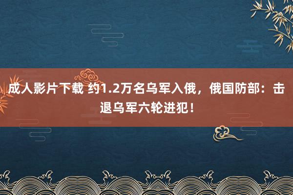 成人影片下载 约1.2万名乌军入俄，俄国防部：击退乌军六轮进犯！