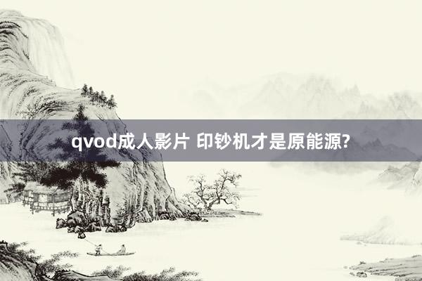 qvod成人影片 印钞机才是原能源?