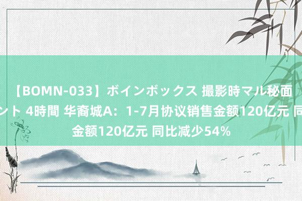 【BOMN-033】ボインボックス 撮影時マル秘面接ドキュメント 4時間 华裔城A：1-7月协议销售金额120亿元 同比减少54%