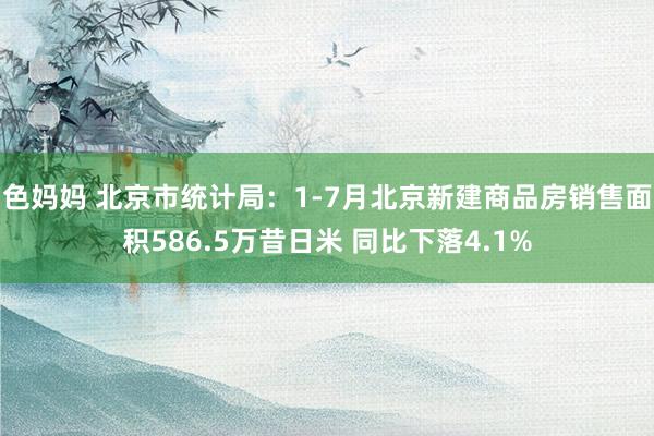 色妈妈 北京市统计局：1-7月北京新建商品房销售面积586.5万昔日米 同比下落4.1%