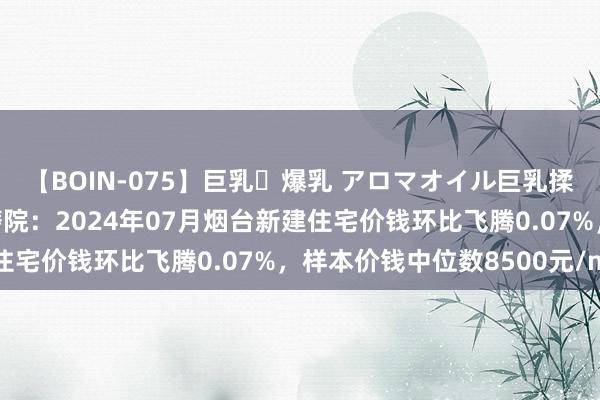 【BOIN-075】巨乳・爆乳 アロマオイル巨乳揉みしだき企画 中指磋磨院：2024年07月烟台新建住宅价钱环比飞腾0.07%，样本价钱中位数8500元/m