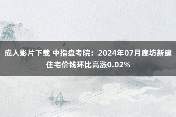 成人影片下载 中指盘考院：2024年07月廊坊新建住宅价钱环比高涨0.02%