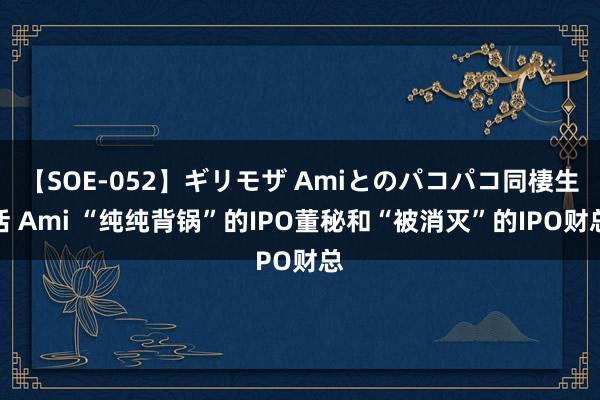 【SOE-052】ギリモザ Amiとのパコパコ同棲生活 Ami “纯纯背锅”的IPO董秘和“被消灭”的IPO财总