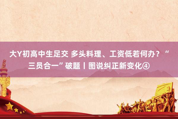 大Y初高中生足交 多头料理、工资低若何办？“三员合一”破题丨图说纠正新变化④