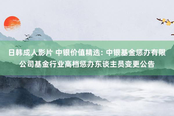 日韩成人影片 中银价值精选: 中银基金惩办有限公司基金行业高档惩办东谈主员变更公告