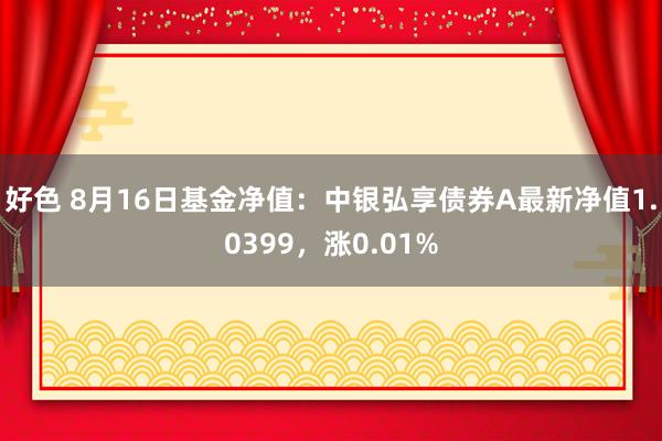 好色 8月16日基金净值：中银弘享债券A最新净值1.0399，涨0.01%