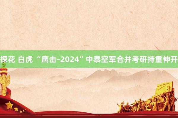 探花 白虎 “鹰击-2024”中泰空军合并考研持重伸开